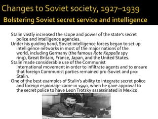 Stalin vastly increased the scope and power of the state's secret
   police and intelligence agencies.
Under his guiding hand, Soviet intelligence forces began to set up
   intelligence networks in most of the major nations of the
   world, including Germany (the famous Rote Kappelle spy
   ring), Great Britain, France, Japan, and the United States.
Stalin made considerable use of the Communist
   International movement in order to infiltrate agents and to ensure
   that foreign Communist parties remained pro-Soviet and pro-
   Stalin.
One of the best examples of Stalin's ability to integrate secret police
   and foreign espionage came in 1940, when he gave approval to
   the secret police to have Leon Trotsky assassinated in Mexico.
 