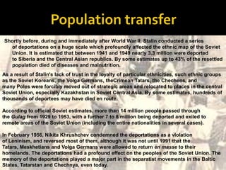 Shortly before, during and immediately after World War II, Stalin conducted a series
  of deportations on a huge scale which profoundly affected the ethnic map of the Soviet
  Union. It is estimated that between 1941 and 1949 nearly 3.3 million were deported
  to Siberia and the Central Asian republics. By some estimates up to 43% of the resettled
  population died of diseases and malnutrition.
As a result of Stalin's lack of trust in the loyalty of particular ethnicities, such ethnic groups
as the Soviet Koreans, the Volga Germans, theCrimean Tatars, the Chechens, and
many Poles were forcibly moved out of strategic areas and relocated to places in the central
Soviet Union, especially Kazakhstan in Soviet Central Asia. By some estimates, hundreds of
thousands of deportees may have died en route.

According to official Soviet estimates, more than 14 million people passed through
the Gulag from 1929 to 1953, with a further 7 to 8 million being deported and exiled to
remote areas of the Soviet Union (including the entire nationalities in several cases).

In February 1956, Nikita Khrushchev condemned the deportations as a violation
of Leninism, and reversed most of them, although it was not until 1991 that the
Tatars, Meskhetians and Volga Germans were allowed to return en masse to their
homelands. The deportations had a profound effect on the peoples of the Soviet Union. The
memory of the deportations played a major part in the separatist movements in the Baltic
States, Tatarstan and Chechnya, even today.
 