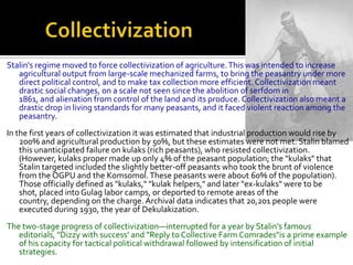 Stalin's regime moved to force collectivization of agriculture. This was intended to increase
   agricultural output from large-scale mechanized farms, to bring the peasantry under more
   direct political control, and to make tax collection more efficient. Collectivization meant
   drastic social changes, on a scale not seen since the abolition of serfdom in
   1861, and alienation from control of the land and its produce. Collectivization also meant a
   drastic drop in living standards for many peasants, and it faced violent reaction among the
   peasantry.
In the first years of collectivization it was estimated that industrial production would rise by
    200% and agricultural production by 50%, but these estimates were not met. Stalin blamed
    this unanticipated failure on kulaks (rich peasants), who resisted collectivization.
    (However, kulaks proper made up only 4% of the peasant population; the "kulaks" that
    Stalin targeted included the slightly better-off peasants who took the brunt of violence
    from the OGPU and the Komsomol. These peasants were about 60% of the population).
    Those officially defined as "kulaks," "kulak helpers," and later "ex-kulaks" were to be
    shot, placed into Gulag labor camps, or deported to remote areas of the
    country, depending on the charge. Archival data indicates that 20,201 people were
    executed during 1930, the year of Dekulakization.
The two-stage progress of collectivization—interrupted for a year by Stalin's famous
   editorials, "Dizzy with success’ and "Reply to Collective Farm Comrades"is a prime example
   of his capacity for tactical political withdrawal followed by intensification of initial
   strategies.
 