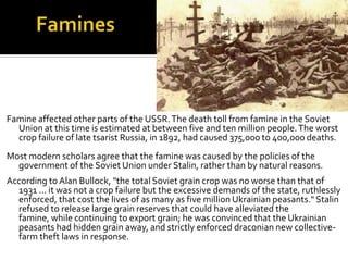 Famine affected other parts of the USSR. The death toll from famine in the Soviet
  Union at this time is estimated at between five and ten million people. The worst
  crop failure of late tsarist Russia, in 1892, had caused 375,000 to 400,000 deaths.
Most modern scholars agree that the famine was caused by the policies of the
  government of the Soviet Union under Stalin, rather than by natural reasons.
According to Alan Bullock, "the total Soviet grain crop was no worse than that of
  1931 ... it was not a crop failure but the excessive demands of the state, ruthlessly
  enforced, that cost the lives of as many as five million Ukrainian peasants." Stalin
  refused to release large grain reserves that could have alleviated the
  famine, while continuing to export grain; he was convinced that the Ukrainian
  peasants had hidden grain away, and strictly enforced draconian new collective-
  farm theft laws in response.
 