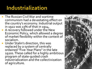    The Russian Civil War and wartime
    communism had a devastating effect on
    the country's economy. Industrial output
    in 1922 was 13% of that in 1914.
   A recovery followed under the New
    Economic Policy, which allowed a degree
    of market flexibility within the context of
    socialism.
   Under Stalin's direction, this was
    replaced by a system of centrally
    ordained "Five-Year Plans" in the late
    1920s. These called for a highly ambitious
    program of state-guided crash
    industrialization and the collectivization
    of agriculture.
 