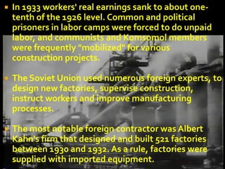    In 1933 workers' real earnings sank to about one-
    tenth of the 1926 level. Common and political
    prisoners in labor camps were forced to do unpaid
    labor, and communists and Komsomol members
    were frequently "mobilized" for various
    construction projects.

   The Soviet Union used numerous foreign experts, to
    design new factories, supervise construction,
    instruct workers and improve manufacturing
    processes.

   The most notable foreign contractor was Albert
    Kahn's firm that designed and built 521 factories
    between 1930 and 1932. As a rule, factories were
    supplied with imported equipment.
 