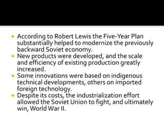  According to Robert Lewis the Five-Year Plan
  substantially helped to modernize the previously
  backward Soviet economy.
 New products were developed, and the scale
  and efficiency of existing production greatly
  increased.
 Some innovations were based on indigenous
  technical developments, others on imported
  foreign technology.
 Despite its costs, the industrialization effort
  allowed the Soviet Union to fight, and ultimately
  win, World War II.
 