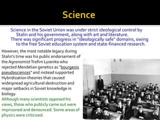 Science in the Soviet Union was under strict ideological control by
       Stalin and his government, along with art and literature.
    There was significant progress in "ideologically safe" domains, owing
       to the free Soviet education system and state-financed research.
However, the most notable legacy during
Stalin's time was his public endorsement of
the Agronomist Trofim Lysenko who
rejected Mendelian genetics as "bourgeois
pseudosciences" and instead supported
Hybridization theories that caused
widespread agricultural destruction and
major setbacks in Soviet knowledge in
biology.
Although many scientists opposed his
views, those who publicly came out were
imprisoned and denounced. Some areas of
physics were criticized.
 