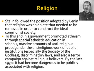  Stalin followed the position adopted by Lenin
  that religion was an opiate that needed to be
  removed in order to construct the ideal
  communist society.
 To this end, his government promoted atheism
  through special atheistic education in
  schools, massive amounts of anti-religious
  propaganda, the antireligious work of public
  institutions (especially the Society of the
  Godless), discriminatory laws, and also a terror
  campaign against religious believers. By the late
  1930s it had become dangerous to be publicly
  associated with religion.
 