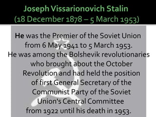 Joseph Vissarionovich Stalin
 (18 December 1878 – 5 March 1953)
 He was the Premier of the Soviet Union
    from 6 May 1941 to 5 March 1953.
He was among the Bolshevik revolutionaries
       who brought about the October
    Revolution and had held the position
       of first General Secretary of the
       Communist Party of the Soviet
         Union's Central Committee
     from 1922 until his death in 1953.
 
