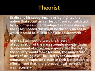    Stalin and his supporters have highlighted the
    notion that socialism can be built and consolidated
    by a country as underdeveloped as Russia during
    the 1920s. Indeed this might be the only means in
    which it could be built in a hostile environment.

   In 1933, Stalin put forward the theory
    of aggravation of the class struggle along with the
    development of socialism, arguing that the further
    the country would move forward, the more acute
    forms of struggle will be used by the doomed
    remnants of exploiter classes in their last desperate
    efforts – and that, therefore, political repression
    was necessary.
 