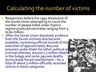  Researchers before the 1991 dissolution of
  the Soviet Union attempting to count the
  number of people killed under Stalin's
  regime produced estimates ranging from 3
  to 60 million.
 After the Soviet Union dissolved, evidence
  from the Soviet archives also became
  available, containing official records of the
  execution of approximately 800,000
  prisoners under Stalin for either political or
  criminal offenses, around 1.7 million deaths
  in the Gulags and some 390,000 deaths
  during kulak forced resettlement – for a
  total of about 3 million officially recorded
  victims in these categories.
 