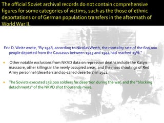 The official Soviet archival records do not contain comprehensive
figures for some categories of victims, such as the those of ethnic
deportations or of German population transfers in the aftermath of
World War II.



Eric D. Weitz wrote, "By 1948, according to Nicolas Werth, the mortality rate of the 600,000
   people deported from the Caucasus between 1943 and 1944 had reached 25%.“

   Other notable exclusions from NKVD data on repression deaths include the Katyn
    massacre, other killings in the newly occupied areas, and the mass shootings of Red
    Army personnel (deserters and so-called deserters) in 1941.

   The Soviets executed 158,000 soldiers for desertion during the war, and the "blocking
    detachments" of the NKVD shot thousands more.
 