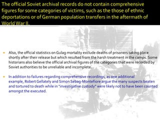 The official Soviet archival records do not contain comprehensive
figures for some categories of victims, such as the those of ethnic
deportations or of German population transfers in the aftermath of
World War II.




   Also, the official statistics on Gulag mortality exclude deaths of prisoners taking place
    shortly after their release but which resulted from the harsh treatment in the camps. Some
    historians also believe the official archival figures of the categories that were recorded by
    Soviet authorities to be unreliable and incomplete.

   In addition to failures regarding comprehensive recordings, as one additional
    example, Robert Gellately and Simon Sebag-Montefiore argue the many suspects beaten
    and tortured to death while in "investigative custody" were likely not to have been counted
    amongst the executed.
 