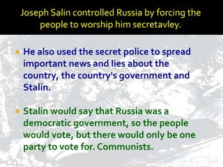 Joseph Salin controlled Russia by forcing the
        people to worship him secretavley.

   He also used the secret police to spread
    important news and lies about the
    country, the country's government and
    Stalin.

   Stalin would say that Russia was a
    democratic government, so the people
    would vote, but there would only be one
    party to vote for. Communists.
 