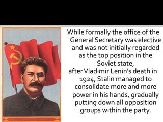 While formally the office of the
General Secretary was elective
 and was not initially regarded
    as the top position in the
          Soviet state,
after Vladimir Lenin's death in
    1924, Stalin managed to
  consolidate more and more
 power in his hands, gradually
  putting down all opposition
    groups within the party.
 
