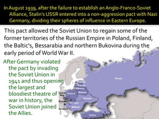 In August 1939, after the failure to establish an Anglo-Franco-Soviet
   Alliance, Stalin's USSR entered into a non-aggression pact with Nazi
   Germany, dividing their spheres of influence in Eastern Europe.
This pact allowed the Soviet Union to regain some of the
former territories of the Russian Empire in Poland, Finland,
the Baltic's, Bessarabia and northern Bukovina during the
early period of World War II.
After Germany violated
  the pact by invading
  the Soviet Union in
  1941 and thus opening
  the largest and
  bloodiest theatre of
  war in history, the
  Soviet Union joined
  the Allies.
 