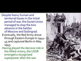 Despite heavy human and
  territorial losses in the initial
  period of war, the Soviet Union
  managed to stop the Axis
  advance in the battles
  of Moscow and Stalingrad.
Eventually, the Red Army drove
  through Eastern Europe in 1944–
  45 and captured Berlin in May
  1945.
Having played the decisive role in
  the Allied victory, the USSR
  emerged a recognized
  superpower after the war.
 