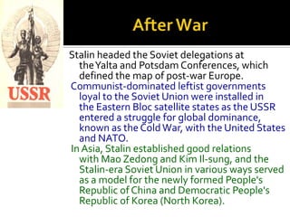 Stalin headed the Soviet delegations at
  theYalta and Potsdam Conferences, which
  defined the map of post-war Europe.
Communist-dominated leftist governments
  loyal to the Soviet Union were installed in
  the Eastern Bloc satellite states as the USSR
  entered a struggle for global dominance,
  known as the Cold War, with the United States
  and NATO.
In Asia, Stalin established good relations
  with Mao Zedong and Kim Il-sung, and the
  Stalin-era Soviet Union in various ways served
  as a model for the newly formed People's
  Republic of China and Democratic People's
  Republic of Korea (North Korea).
 