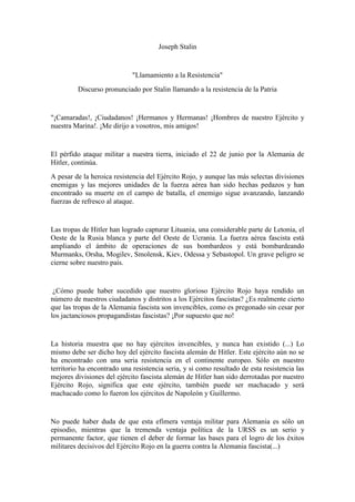 Joseph Stalin

"Llamamiento a la Resistencia"
Discurso pronunciado por Stalin llamando a la resistencia de la Patria

"¡Camaradas!, ¡Ciudadanos! ¡Hermanos y Hermanas! ¡Hombres de nuestro Ejército y
nuestra Marina!. ¡Me dirijo a vosotros, mis amigos!

El pérfido ataque militar a nuestra tierra, iniciado el 22 de junio por la Alemania de
Hitler, continúa.
A pesar de la heroica resistencia del Ejército Rojo, y aunque las más selectas divisiones
enemigas y las mejores unidades de la fuerza aérea han sido hechas pedazos y han
encontrado su muerte en el campo de batalla, el enemigo sigue avanzando, lanzando
fuerzas de refresco al ataque.

Las tropas de Hitler han logrado capturar Lituania, una considerable parte de Letonia, el
Oeste de la Rusia blanca y parte del Oeste de Ucrania. La fuerza aérea fascista está
ampliando el ámbito de operaciones de sus bombardeos y está bombardeando
Murmanks, Orsha, Mogilev, Smolensk, Kiev, Odessa y Sebastopol. Un grave peligro se
cierne sobre nuestro país.

¿Cómo puede haber sucedido que nuestro glorioso Ejército Rojo haya rendido un
número de nuestros ciudadanos y distritos a los Ejércitos fascistas? ¿Es realmente cierto
que las tropas de la Alemania fascista son invencibles, como es pregonado sin cesar por
los jactanciosos propagandistas fascistas? ¡Por supuesto que no!

La historia muestra que no hay ejércitos invencibles, y nunca han existido (...) Lo
mismo debe ser dicho hoy del ejército fascista alemán de Hitler. Este ejército aún no se
ha encontrado con una seria resistencia en el continente europeo. Sólo en nuestro
territorio ha encontrado una resistencia seria, y si como resultado de esta resistencia las
mejores divisiones del ejército fascista alemán de Hitler han sido derrotadas por nuestro
Ejército Rojo, significa que este ejército, también puede ser machacado y será
machacado como lo fueron los ejércitos de Napoleón y Guillermo.

No puede haber duda de que esta efímera ventaja militar para Alemania es sólo un
episodio, mientras que la tremenda ventaja política de la URSS es un serio y
permanente factor, que tienen el deber de formar las bases para el logro de los éxitos
militares decisivos del Ejército Rojo en la guerra contra la Alemania fascista(...)

 