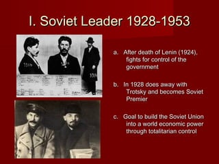 I. Soviet Leader 1928-1953

             a. After death of Lenin (1924),
                 fights for control of the
                 government

             b. In 1928 does away with
                 Trotsky and becomes Soviet
                 Premier

             c. Goal to build the Soviet Union
                 into a world economic power
                 through totalitarian control
 