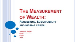 THE MEASUREMENT 
OF WEALTH: 
RECESSIONS, SUSTAINABILITY 
AND MISSING CAPITAL 
Joseph E. Stiglitz 
HLEG 
Rome 
2014 
 