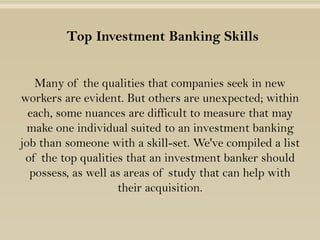 Top Investment Banking Skills
Many of the qualities that companies seek in new
workers are evident. But others are unexpected; within
each, some nuances are difficult to measure that may
make one individual suited to an investment banking
job than someone with a skill-set. We've compiled a list
of the top qualities that an investment banker should
possess, as well as areas of study that can help with
their acquisition.
 