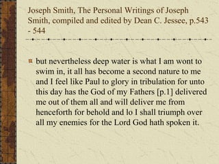 Joseph Smith, The Personal Writings of Joseph
Smith, compiled and edited by Dean C. Jessee, p.543
- 544
but nevertheless deep water is what I am wont to
swim in, it all has become a second nature to me
and I feel like Paul to glory in tribulation for unto
this day has the God of my Fathers [p.1] delivered
me out of them all and will deliver me from
henceforth for behold and lo I shall triumph over
all my enemies for the Lord God hath spoken it.
 