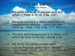 Why we suffer?
(compiled by Bro. Maughan)
• 1 We suffer because of our own sins and
errors (1 Peter 4:15-16; 2 Ne. 2:27)
• 2 Because we live in a fallen world and the
conditions of mortality …bring pain and
suffering. ( Matt. 5:45; 2 Ne. 2:11; Mos. 4:2)
• 3 The sins and transgression’s of others over
which we have no control. (Jacob 2:35)
• 4 We Suffer for righteousness sake-
• Divine Tutorials (D&C 122:7; Mosiah
23:21;D&C 101:4; 132:37; 2 Cor. 12:7-9; 1
Peter 3:12-14)
 