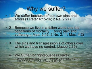 Why we suffer?
• 1 We suffer because of our own sins and
errors (1 Peter 4:15-16; 2 Ne. 2:27)
• 2 Because we live in a fallen world and the
conditions of mortality …bring pain and
suffering. ( Matt. 5:45; 2 Ne. 2:11; Mos. 4:2)
• 3 The sins and transgression’s of others over
which we have no control. (Jacob 2:35)
• 4 We Suffer for righteousness sake-
• Divine Tutorials (D&C 122:7; Mosiah 23:21;D&C 101:4;
132:37; 2 Cor. 12:7-9; 1 Peter 3:12-14)
 