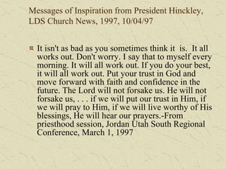 Messages of Inspiration from President Hinckley,
LDS Church News, 1997, 10/04/97
It isn't as bad as you sometimes think it is. It all
works out. Don't worry. I say that to myself every
morning. It will all work out. If you do your best,
it will all work out. Put your trust in God and
move forward with faith and confidence in the
future. The Lord will not forsake us. He will not
forsake us, . . . if we will put our trust in Him, if
we will pray to Him, if we will live worthy of His
blessings, He will hear our prayers.-From
priesthood session, Jordan Utah South Regional
Conference, March 1, 1997
 