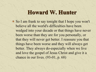 Howard W. Hunter
So I am frank to say tonight that I hope you won't
believe all the world's difficulties have been
wedged into your decade or that things have never
been worse than they are for you personally, or
that they will never get better. I reassure you that
things have been worse and they will always get
better. They always do-especially when we live
and love the gospel of Jesus Christ and give it a
chance in our lives. (93-01, p. 68)
 
