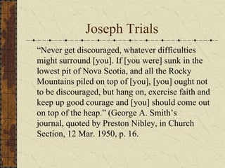 Joseph Trials
“Never get discouraged, whatever difficulties
might surround [you]. If [you were] sunk in the
lowest pit of Nova Scotia, and all the Rocky
Mountains piled on top of [you], [you] ought not
to be discouraged, but hang on, exercise faith and
keep up good courage and [you] should come out
on top of the heap.” (George A. Smith’s
journal, quoted by Preston Nibley, in Church
Section, 12 Mar. 1950, p. 16.
 