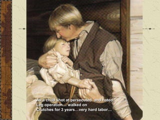 As a child shot at persecuted and hated,
Leg operation… walked on
Crutches for 3 years…very hard labor…
 