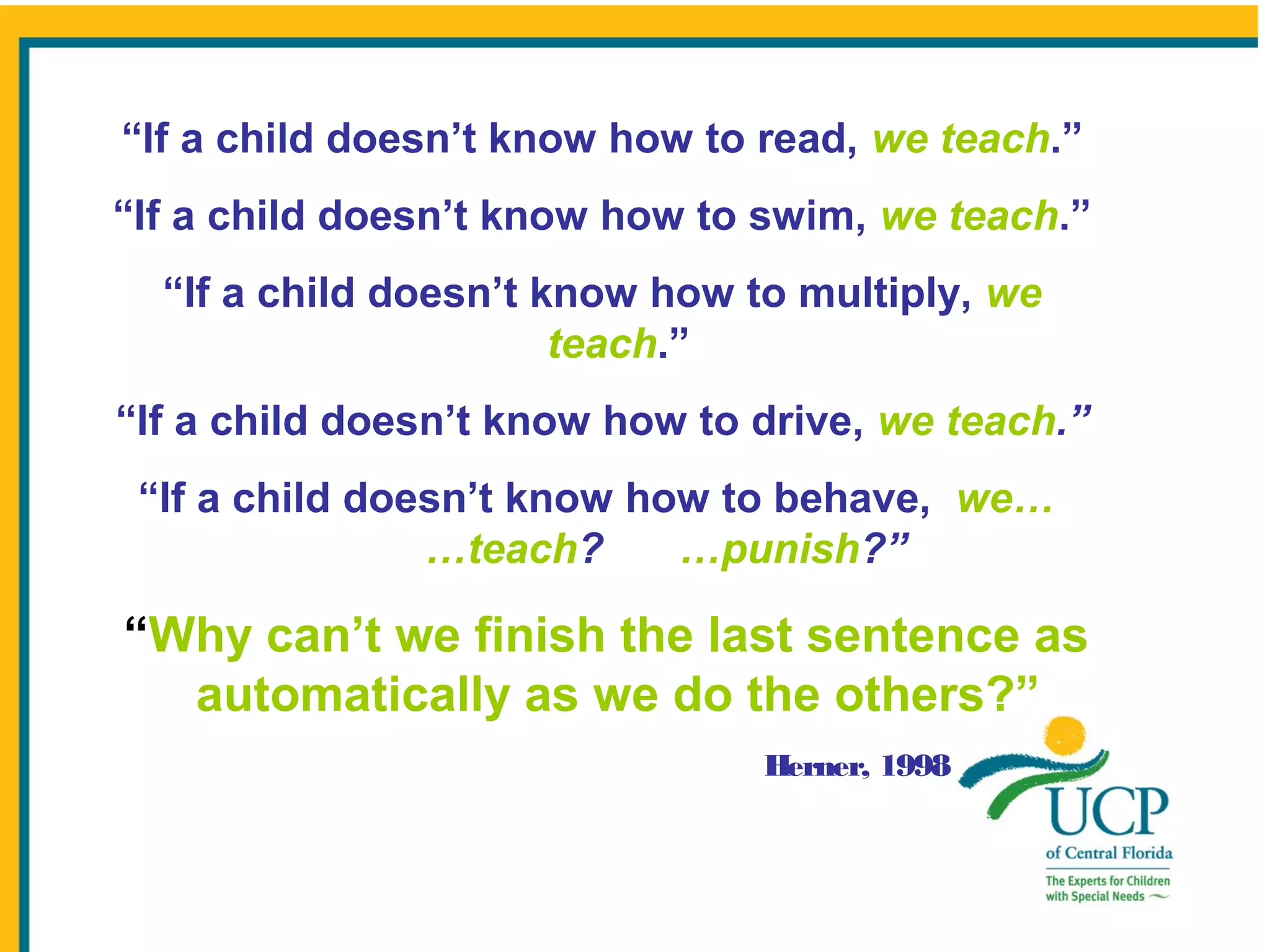 “If a child doesn’t know how to read, we teach.”
“If a child doesn’t know how to swim, we teach.”
“If a child doesn’t know how to multiply, we
teach.”
“If a child doesn’t know how to drive, we teach.”
“If a child doesn’t know how to behave, we…
…teach?
…punish?”

“Why can’t we finish the last sentence as
automatically as we do the others?”
Herner, 1998

 