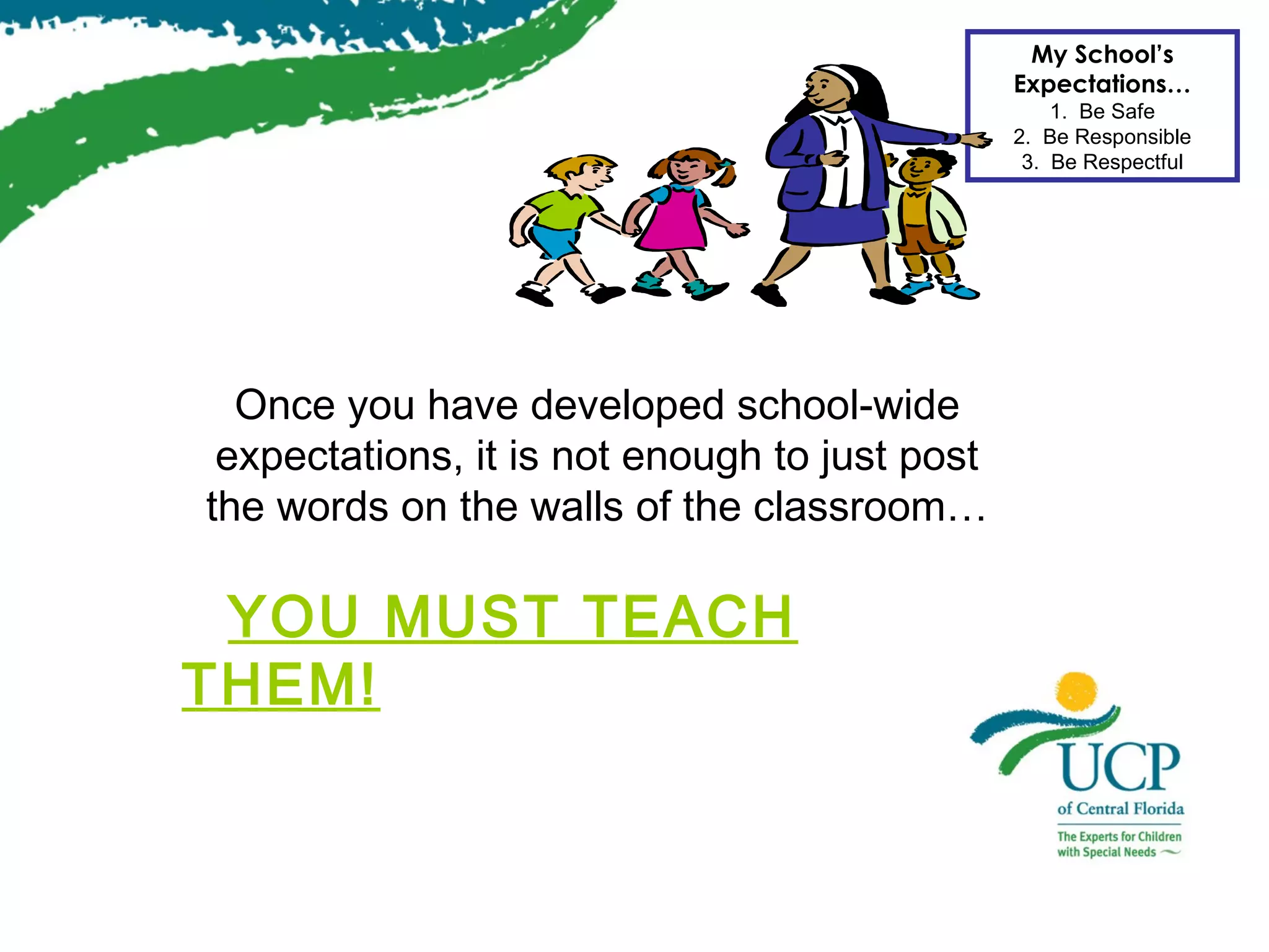 My School’s
Expectations…
1. Be Safe
2. Be Responsible
3. Be Respectful

Once you have developed school-wide
expectations, it is not enough to just post
the words on the walls of the classroom…

YOU MUST TEACH
THEM!

 