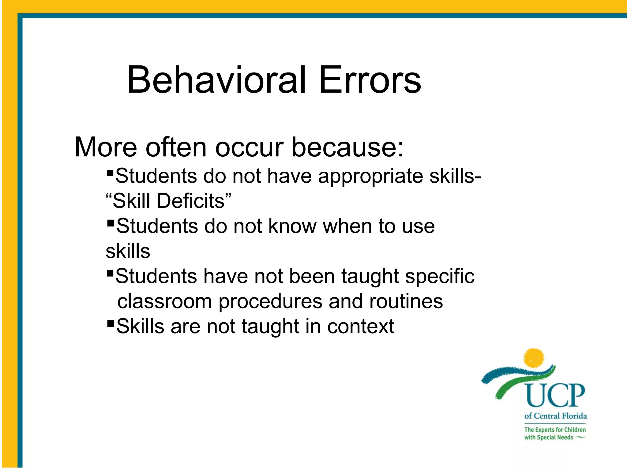 Behavioral Errors
More often occur because:
Students do not have appropriate skills“Skill Deficits”
Students do not know when to use
skills
Students have not been taught specific
classroom procedures and routines
Skills are not taught in context

 