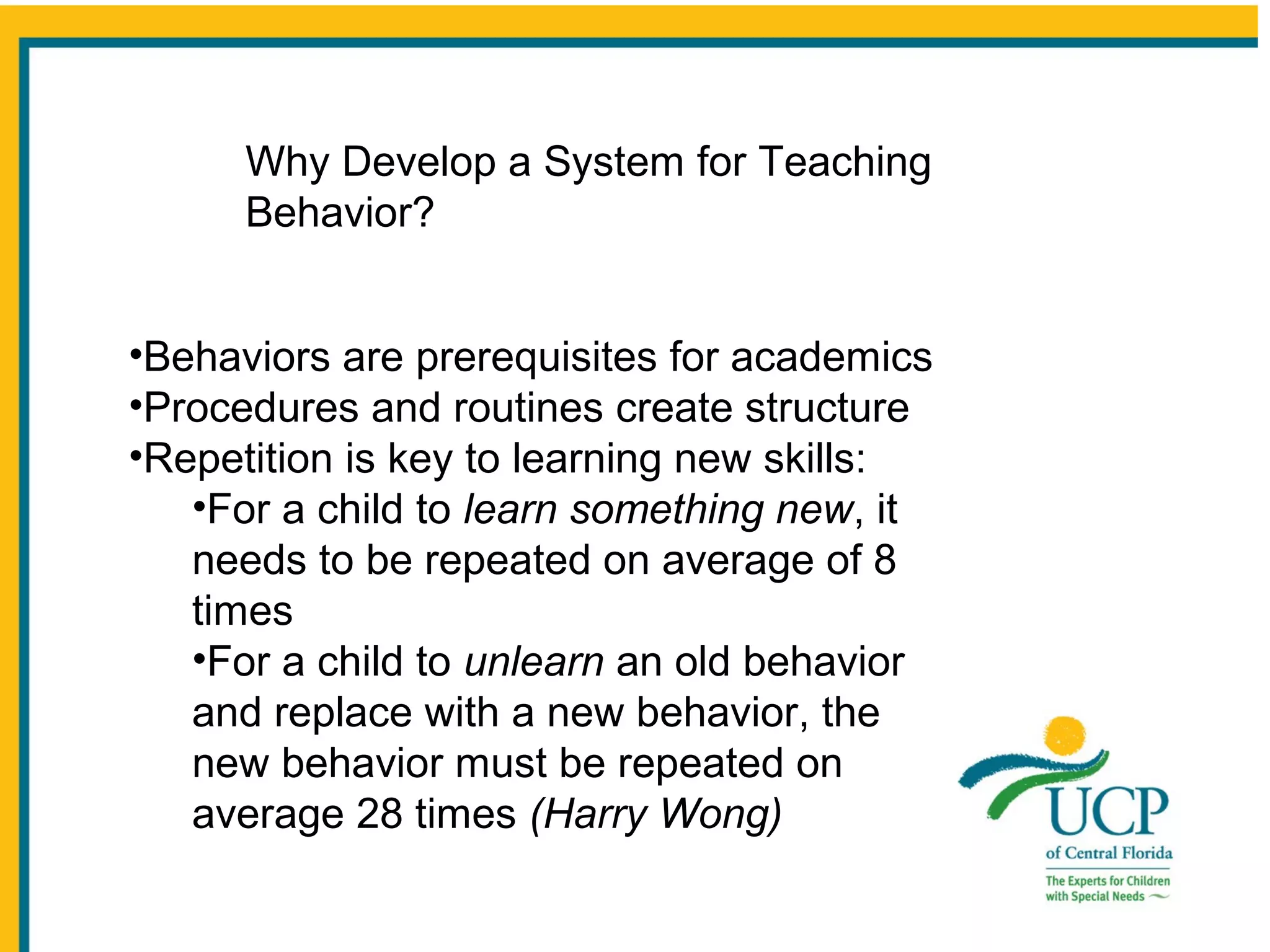 Why Develop a System for Teaching
Behavior?
•Behaviors are prerequisites for academics
•Procedures and routines create structure
•Repetition is key to learning new skills:
•For a child to learn something new, it
needs to be repeated on average of 8
times
•For a child to unlearn an old behavior
and replace with a new behavior, the
new behavior must be repeated on
average 28 times (Harry Wong)

 