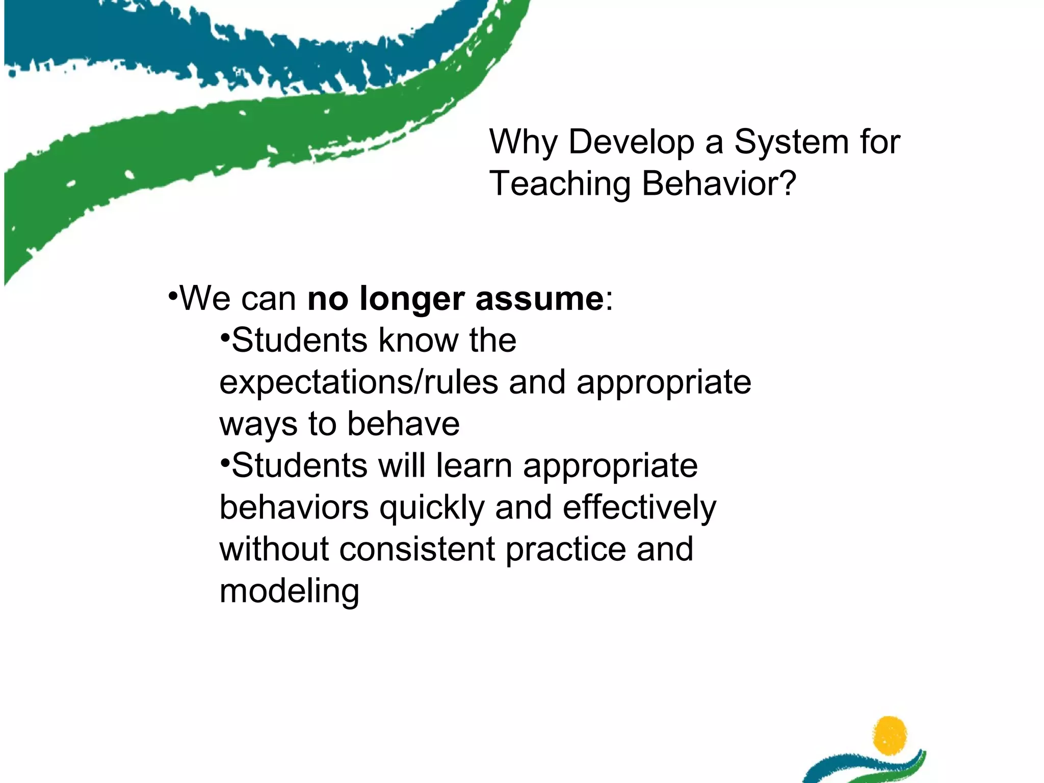 Why Develop a System for
Teaching Behavior?
•We can no longer assume:
•Students know the
expectations/rules and appropriate
ways to behave
•Students will learn appropriate
behaviors quickly and effectively
without consistent practice and
modeling

 