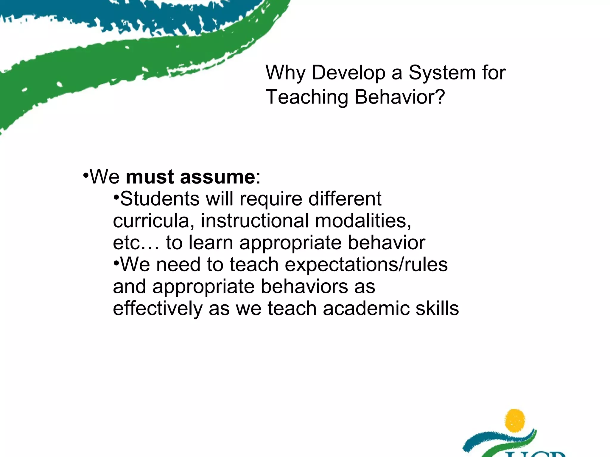 Why Develop a System for
Teaching Behavior?

•We must assume:
•Students will require different
curricula, instructional modalities,
etc… to learn appropriate behavior
•We need to teach expectations/rules
and appropriate behaviors as
effectively as we teach academic skills

 