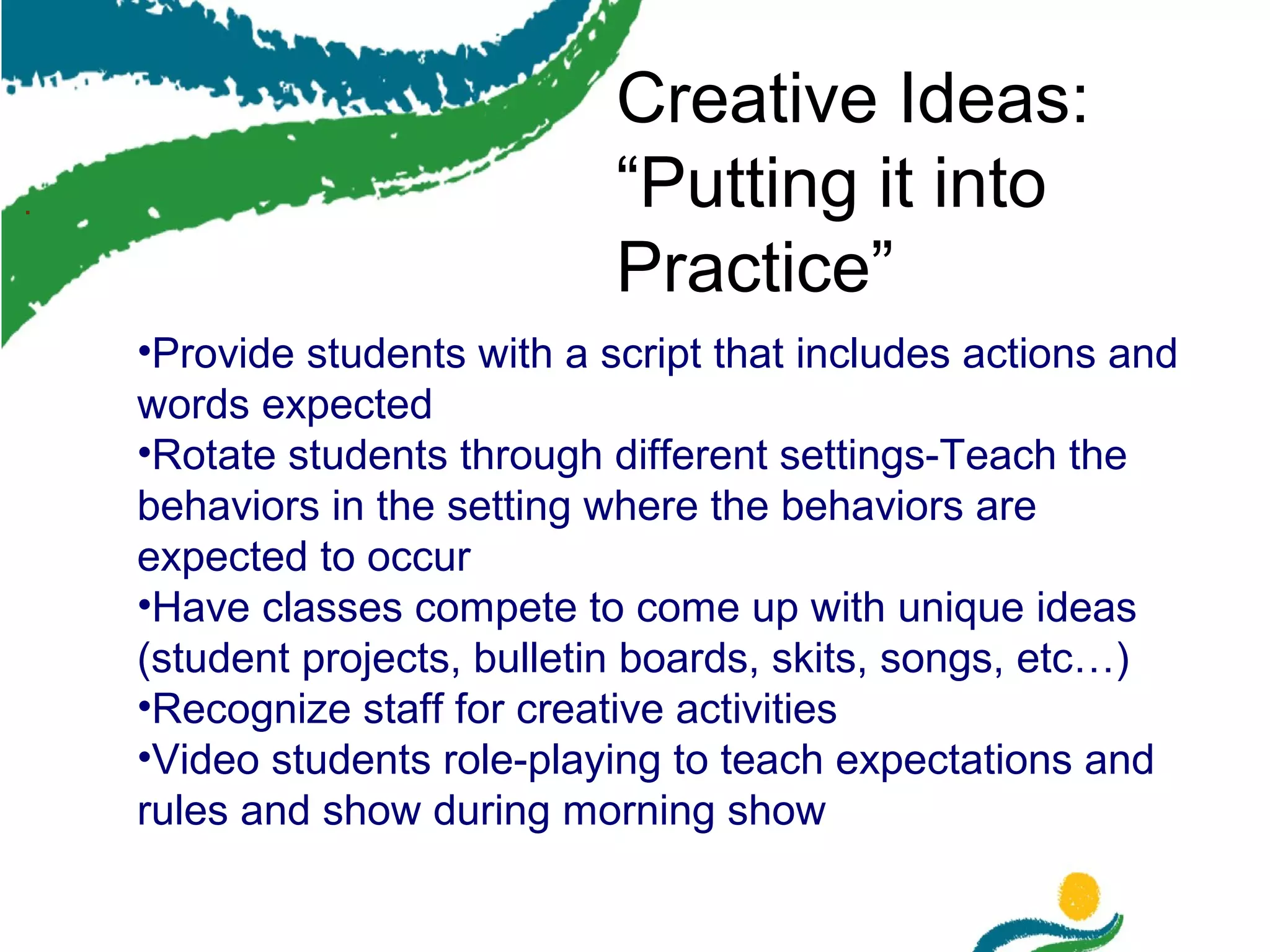 .

Creative Ideas:
“Putting it into
Practice”
•Provide students with a script that includes actions and
words expected
•Rotate students through different settings-Teach the
behaviors in the setting where the behaviors are
expected to occur
•Have classes compete to come up with unique ideas
(student projects, bulletin boards, skits, songs, etc…)
•Recognize staff for creative activities
•Video students role-playing to teach expectations and
rules and show during morning show

 