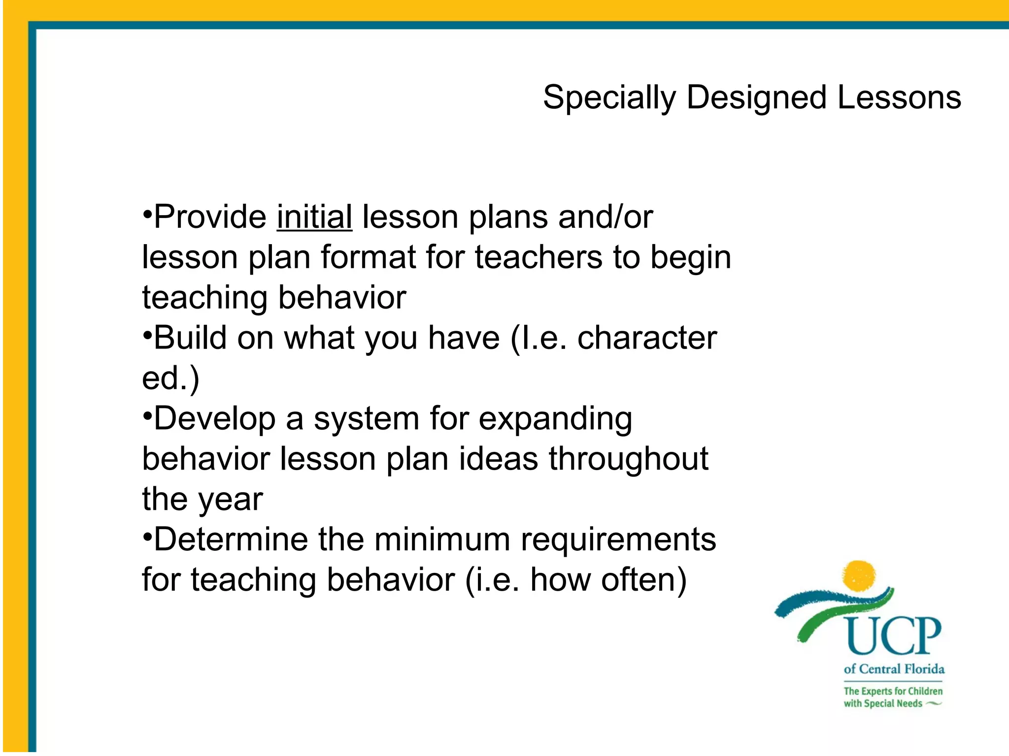 Specially Designed Lessons
•Provide initial lesson plans and/or
lesson plan format for teachers to begin
teaching behavior
•Build on what you have (I.e. character
ed.)
•Develop a system for expanding
behavior lesson plan ideas throughout
the year
•Determine the minimum requirements
for teaching behavior (i.e. how often)

 