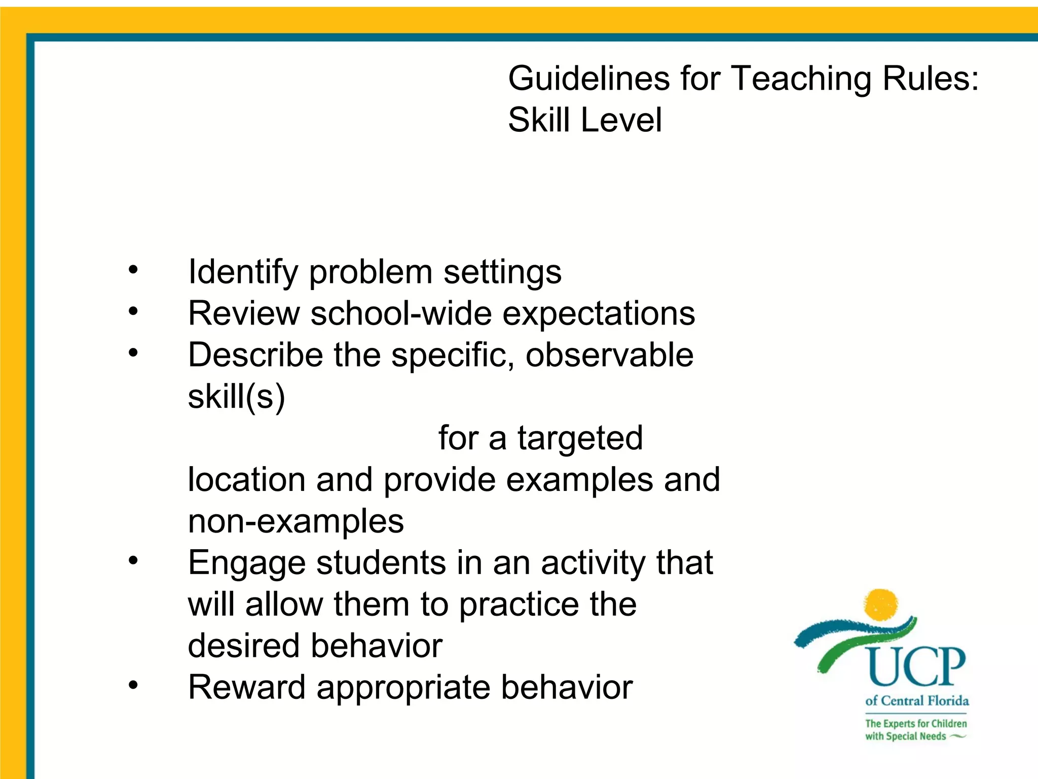 Guidelines for Teaching Rules:
Skill Level

•
•
•

•
•

Identify problem settings
Review school-wide expectations
Describe the specific, observable
skill(s)
for a targeted
location and provide examples and
non-examples
Engage students in an activity that
will allow them to practice the
desired behavior
Reward appropriate behavior

 