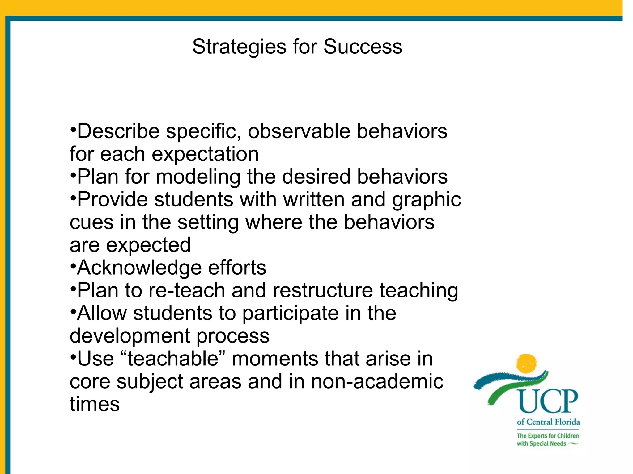 Strategies for Success

•Describe specific, observable behaviors
for each expectation
•Plan for modeling the desired behaviors
•Provide students with written and graphic
cues in the setting where the behaviors
are expected
•Acknowledge efforts
•Plan to re-teach and restructure teaching
•Allow students to participate in the
development process
•Use “teachable” moments that arise in
core subject areas and in non-academic
times

 