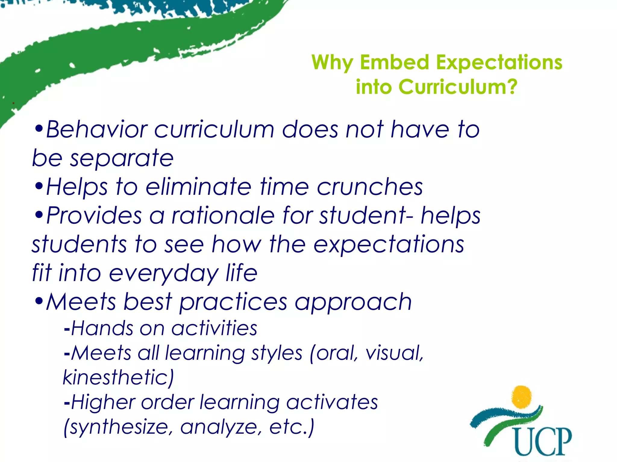 .

Why Embed Expectations
into Curriculum?

•Behavior curriculum does not have to
be separate
•Helps to eliminate time crunches
•Provides a rationale for student- helps
students to see how the expectations
fit into everyday life
•Meets best practices approach
-Hands on activities
-Meets all learning styles (oral, visual,
kinesthetic)
-Higher order learning activates
(synthesize, analyze, etc.)

 