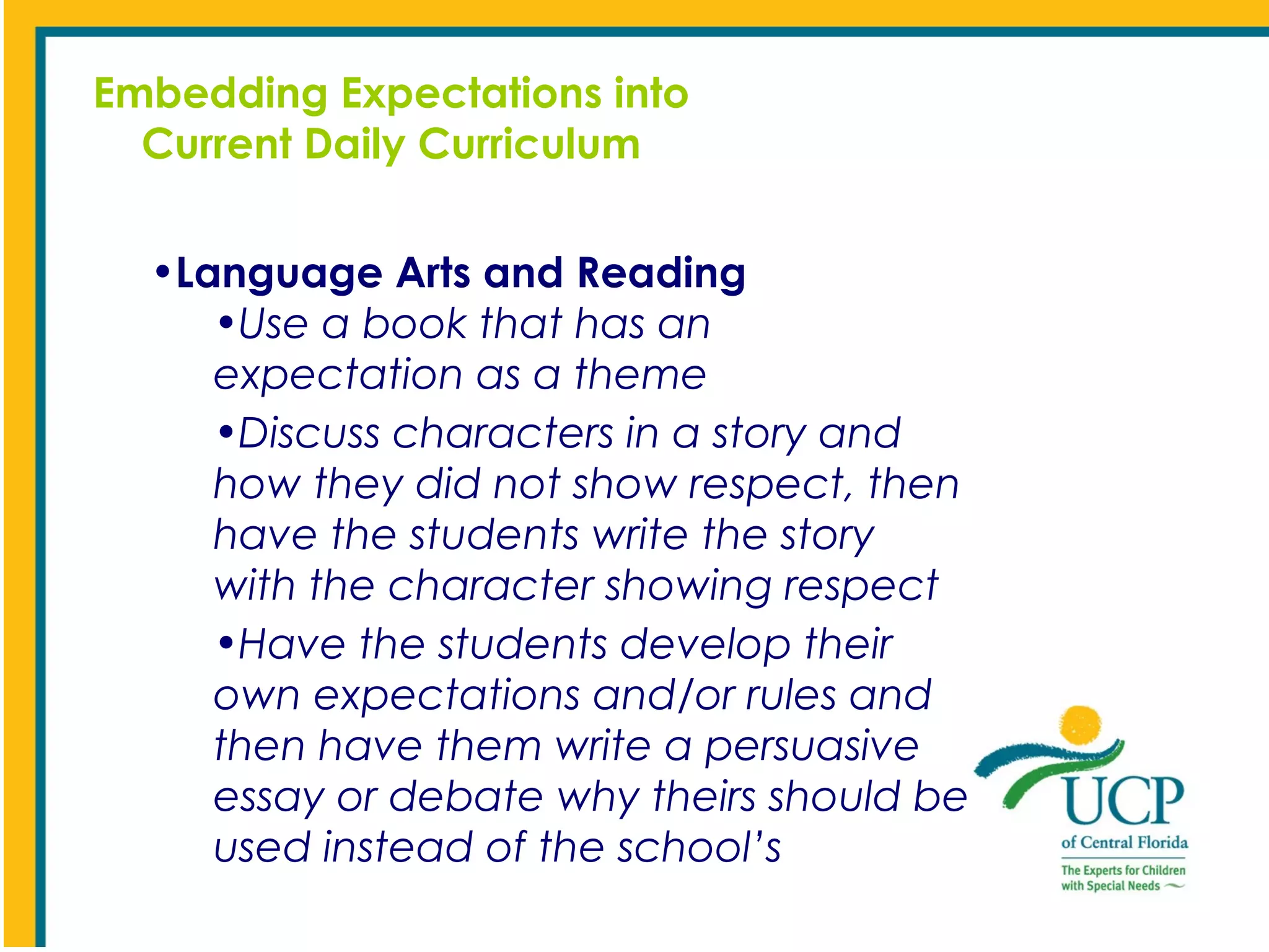 Embedding Expectations into
Current Daily Curriculum
•Language Arts and Reading
•Use a book that has an
expectation as a theme
•Discuss characters in a story and
how they did not show respect, then
have the students write the story
with the character showing respect
•Have the students develop their
own expectations and/or rules and
then have them write a persuasive
essay or debate why theirs should be
used instead of the school’s

 