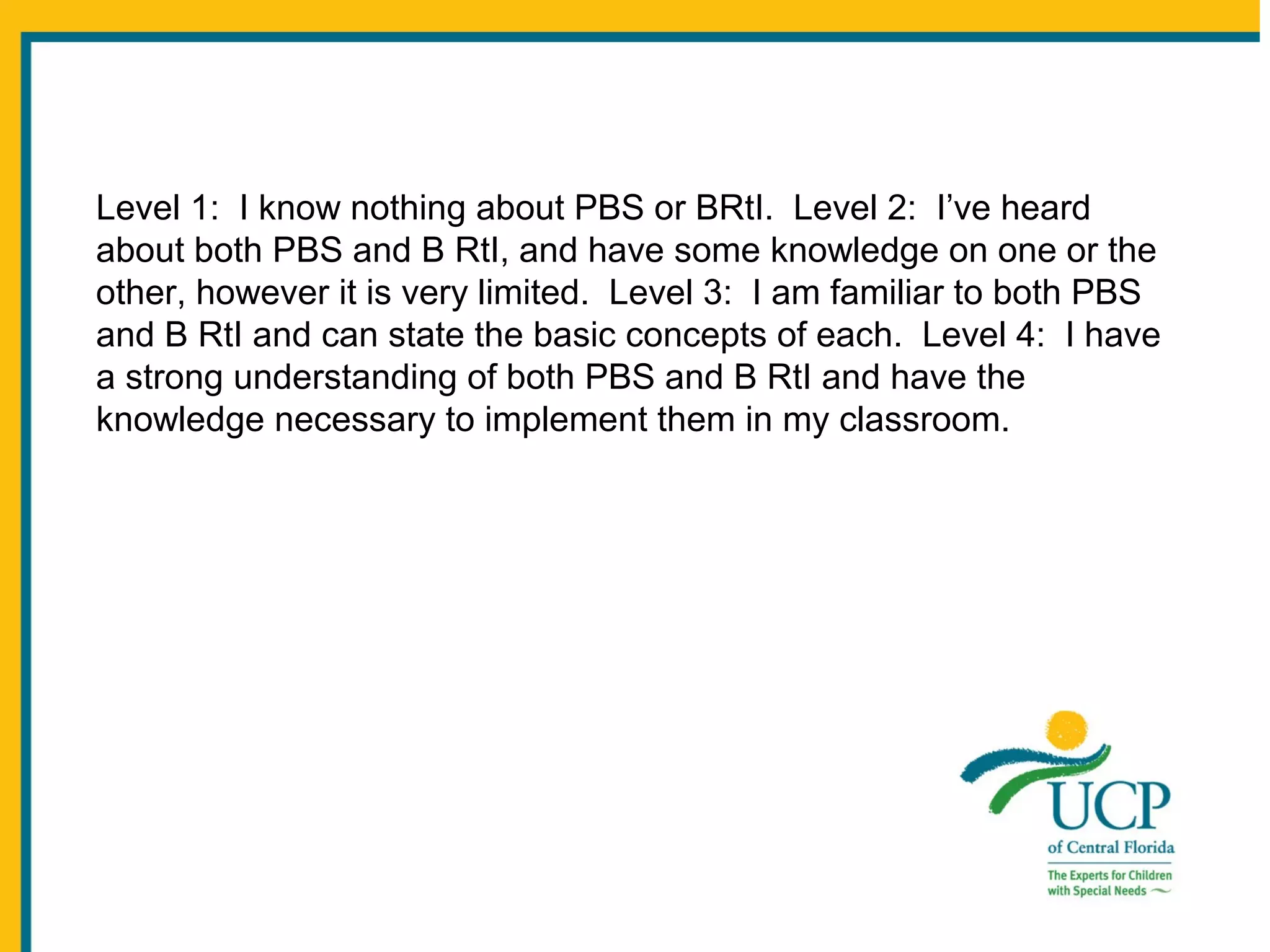 Level 1: I know nothing about PBS or BRtI. Level 2: I’ve heard
about both PBS and B RtI, and have some knowledge on one or the
other, however it is very limited. Level 3: I am familiar to both PBS
and B RtI and can state the basic concepts of each. Level 4: I have
a strong understanding of both PBS and B RtI and have the
knowledge necessary to implement them in my classroom.

 
