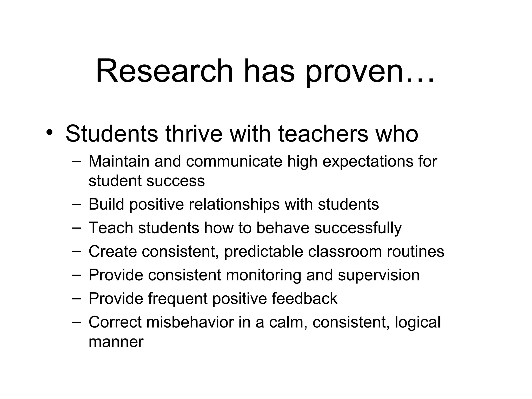 Research has proven…
• Students thrive with teachers who
– Maintain and communicate high expectations for
student success
– Build positive relationships with students
– Teach students how to behave successfully
– Create consistent, predictable classroom routines
– Provide consistent monitoring and supervision
– Provide frequent positive feedback
– Correct misbehavior in a calm, consistent, logical
manner

 