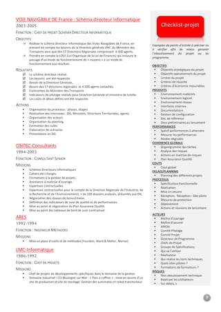 7
VOIE NAVIGABLE DE France : Schéma directeur informatique
2003-2005
FONCTION : CHEF DE PROJET SCHEMA DIRECTEUR INFORMATIQUE
OBJECTIFS
→ Réaliser le schéma directeur informatique des Voies Navigables de France, en
prenant en compte les besoins de la Direction générale VNF, du Ministère des
Transports ainsi que des 17 Directions Régionales comprenant 4.500 agents.
→ Prendre en compte la LOLF (Loi Organique de la Loi de Finances) qui instaure le
passage d’un mode de fonctionnement de « moyens » à un mode de
fonctionnement aux résultats
RESULTATS
Le schéma directeur réalisé.
Les besoins ont été respectés
Besoin de la Direction Générale,
Besoin des 17 directions régionales et 4.500 agents rattachés,
Contraintes du Ministère des Transports
Indicateurs de pilotage réalisés pour Direction Générale et ministère de tutelle.
Les coûts et délais définis ont été respectés
ACTIONS
Organisation du processus : phases, étapes
Réalisation des interviews : DG, Ministère, Directions Territoriales, agents
Organisation des acteurs
Organisation du planning
Estimation des coûts
Elaboration de scénarios
Présentation en DG
Exemples de points d’entrée à préciser ou
à vérifier afin de mieux garantir
l’aboutissement du projet ou du
programme.
OBJECTIFS
Objectifs stratégiques du projet
Objectifs opérationnels du projet
Limites du projet
Critères de réussite
Critères d’économie mesurables
PRODUITS
Environnement matériels
Environnement logiciel
Environnement réseau
Interfaces internes
Documentations
Gestion de configuration
Doc de référence
Docs préliminaires au lancement
PERFORMANCES
Spécif performances à atteindre
Mesurer les performances
Modes dégradés
OSITEC-Consultants
1994-2003
FONCTION : CONSULTANT SENIOR
MISSIONS
Schémas Directeurs informatiques
Cahiers des charges.
Formations à la gestion de projets.
Assistance à maîtrise d’ouvrage.
Expertises contractuelles
Expertises contractuelles pour le compte de la Direction Régionale de l’Industrie, de
la Recherche et de l’Environnement). + de 100 dossiers analysés, présentés aux DG.
Négociation des clauses de bonus/malus.
Définition des indicateurs de suivi de qualité et de performances.
Mise au point et négociation du Plan Assurance Qualité.
Mise au point des tableaux de bord de suivi contractuel.
COHERENCE GLOBALE
Organigramme des tâches
Analyse des risques
Actions en maîtrise de risques
Plan Assurance Qualité
COUTS
Cout global
DELAIS/PLANNING
Planning des différents projets
PROCESSUS
Spécification Fonctionnelle
Réalisation
Mise en oeuvre
Réception, Réception : Site pilote
Mesures de protection
Déploiement
Actions et réunions de lancement
ARES
1992-1994
FONCTION : INGENIEUR METHODES
MISSIONS
Mise en place d’outils et de méthodes (Yourdon, Ward & Mellor, Merise)
ACTEURS
Maître d’ouvrage
Maître d’oeuvre
AMOA
Comité Pilotage
Comité Projet
Directeur de Programme
Chefs de Projet
LMC-Informatique
1986-1992
FONCTION : CHEF DE PROJETS
MISSIONS
Chef de projets de développements spécifiques dans le domaine de la gestion
Domaine industriel : CCI Boulogne sur Mer : « Parc à coffres » : mise en œuvre d’un
site de production et site de stockage. Gestion des automates et robot transtockeur.
Groupe de Spécifications
Qui va l’utiliser
Réalisateur
Qui réalise les tests techniques
Quels sites pilotes ?
Formations de formateurs ?
RISQUES
Non aboutissement technique
Rejet par les utilisateurs
Sur délais, v
Checklist-projet
 