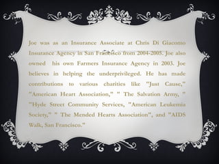 Joe was as an Insurance Associate at Chris Di Giacomo
Insurance Agency in San Francisco from 2004-2005. Joe also
owned his own Farmers Insurance Agency in 2003. Joe
believes in helping the underprivileged. He has made
contributions to various charities like "Just Cause,"
"American Heart Association," " The Salvation Army, "
"Hyde Street Community Services, "American Leukemia
Society," " The Mended Hearts Association", and "AIDS
Walk, San Francisco."
 