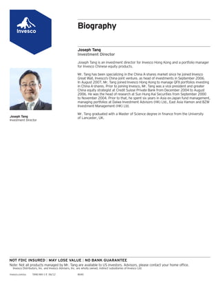 Biography
Joseph Tang
Investment Director
Joseph Tang is an investment director for Invesco Hong Kong and a portfolio manager
for Invesco Chinese equity products.
Mr. Tang has been specializing in the China A-shares market since he joined Invesco
Great Wall, Invesco’s China joint venture, as head of investments in September 2006.
In August 2007, Mr. Tang joined Invesco Hong Kong to manage QFII portfolios investing
in China A-shares. Prior to joining Invesco, Mr. Tang was a vice president and greater
China equity strategist at Credit Suisse Private Bank from December 2004 to August
2006. He was the head of research at Sun Hung Kai Securities from September 2000
to November 2004. Prior to that, he spent six years in Asia ex-Japan fund management,
managing portfolios at Daiwa Investment Advisors (HK) Ltd., East Asia Hamon and BZW
Investment Management (HK) Ltd.
Mr. Tang graduated with a Master of Science degree in ﬁnance from the University
of Lancaster, UK.Joseph Tang
Investment Director
Note: Not all products managed by Mr. Tang are available to US investors. Advisors, please contact your home ofﬁce.
Invesco Distributors, Inc. and Invesco Advisers, Inc. are wholly owned, indirect subsidiaries of Invesco Ltd.
invesco.com/us TANG-BIO-1-E 06/12 8040
 