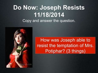 Do Now: Joseph Resists 
11/18/2014 
Copy and answer the question. 
How was Joseph able to 
resist the temptation of Mrs. 
Potiphar? (3 things) 
 