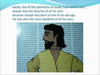 Jacob, one of the patriarchs of Israel, had twelve sons.
Joseph was the favorite of all his sons
because Joseph was born to him in his old age.
He was also the most obedient of all his sons.

 