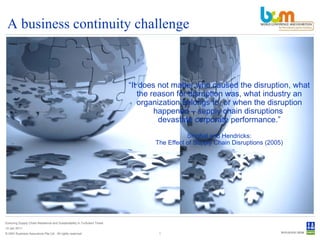 A business continuity challenge © DNV Business Assurance Pte Ltd . All rights reserved. Ensuring Supply Chain Resilience and Sustainability in Turbulent Times 14 Jan 2011 “ It does not matter who caused the disruption, what the reason for disruption was, what industry an organization belongs to, or when the disruption happened – supply chain disruptions  devastate corporate performance.”  Singhal and Hendricks:  The Effect of Supply Chain Disruptions (2005) 